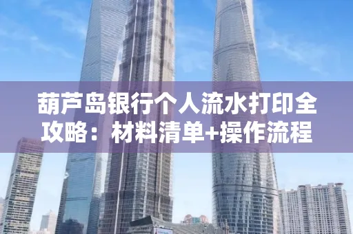 葫芦岛银行个人流水打印全攻略:材料清单+操作流程+避坑指南