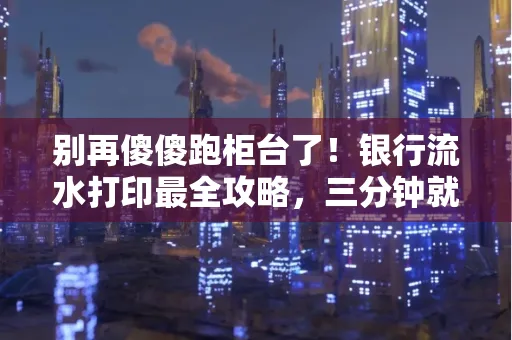 别再傻傻跑柜台了!银行流水打印最全攻略,三分钟就搞懂