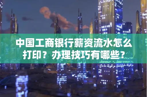 中国工商银行薪资流水怎么打印?办理技巧有哪些?